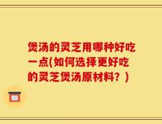 煲汤的灵芝用哪种好吃一点(如何选择更好吃的灵芝煲汤原材料？)