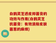 白鹤灵芝透皮抑菌膏的功效与作用(白鹤灵芝抗菌膏：有效清除皮肤菌惹的麻烦)