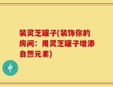 装灵芝罐子(装饰你的房间：用灵芝罐子增添自然元素)