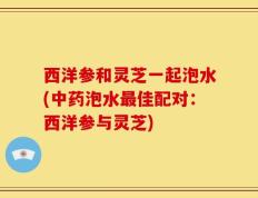 西洋参和灵芝一起泡水(中药泡水最佳配对：西洋参与灵芝)