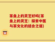 茶盘上的灵芝好吗(茶盘上的灵芝：探索中医与茶文化的结合之道)