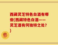 西藏灵芝特色白酒有哪些(西藏特色白酒——灵芝酒有何独特之处？)