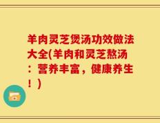 羊肉灵芝煲汤功效做法大全(羊肉和灵芝熬汤：营养丰富，健康养生！)