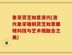 象牙灵芝如意清代(清代象牙雕刻灵芝如意展现科技与艺术相融合之美)