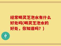 经常喝灵芝泡水有什么好处吗(喝灵芝泡水的好处，你知道吗？)