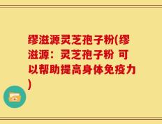 缪滋源灵芝孢子粉(缪滋源：灵芝孢子粉 可以帮助提高身体免疫力)