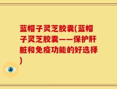 蓝帽子灵芝胶囊(蓝帽子灵芝胶囊——保护肝脏和免疫功能的好选择)