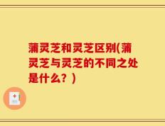 蒲灵芝和灵芝区别(蒲灵芝与灵芝的不同之处是什么？)