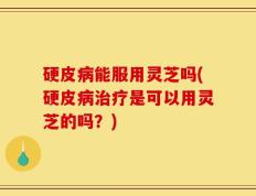 硬皮病能服用灵芝吗(硬皮病治疗是可以用灵芝的吗？)