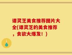 谭灵芝美食推荐图片大全(谭灵芝的美食推荐，食欲大爆发！)