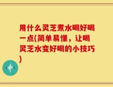 用什么灵芝煮水喝好喝一点(简单易懂，让喝灵芝水变好喝的小技巧)