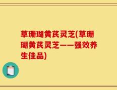 草珊瑚黄芪灵芝(草珊瑚黄芪灵芝——强效养生佳品)
