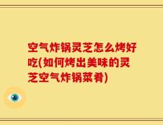 空气炸锅灵芝怎么烤好吃(如何烤出美味的灵芝空气炸锅菜肴)