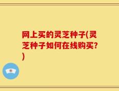网上买的灵芝种子(灵芝种子如何在线购买？)