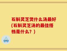 石斛灵芝煲什么汤最好(石斛灵芝汤的最佳搭档是什么？)