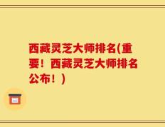 西藏灵芝大师排名(重要！西藏灵芝大师排名公布！)