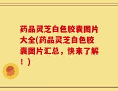 药品灵芝白色胶囊图片大全(药品灵芝白色胶囊图片汇总，快来了解！)