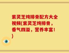 紫灵芝炖排骨配方大全视频(紫灵芝炖排骨，香气四溢，营养丰富！)