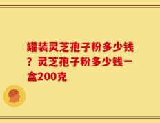 罐装灵芝孢子粉多少钱？灵芝孢子粉多少钱一盒200克