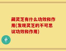 藏灵芝有什么功效和作用(发现灵芝的不可思议功效和作用)