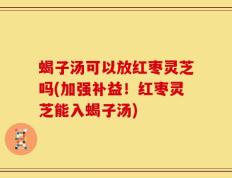 蝎子汤可以放红枣灵芝吗(加强补益！红枣灵芝能入蝎子汤)