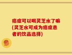 癌症可以喝灵芝水了嘛(灵芝水可成为癌症患者的饮品选择)