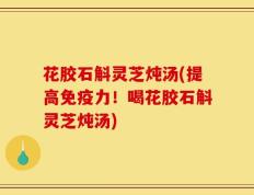 花胶石斛灵芝炖汤(提高免疫力！喝花胶石斛灵芝炖汤)