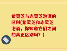 紫灵芝与赤灵芝泡酒的区别(紫灵芝和赤灵芝泡酒，你知道它们之间的真正区别吗？)