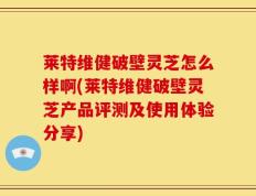 莱特维健破壁灵芝怎么样啊(莱特维健破壁灵芝产品评测及使用体验分享)