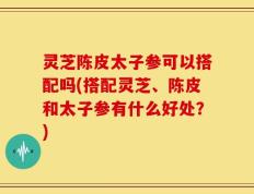 灵芝陈皮太子参可以搭配吗(搭配灵芝、陈皮和太子参有什么好处？)