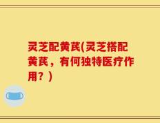 灵芝配黄芪(灵芝搭配黄芪，有何独特医疗作用？)