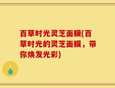 百草时光灵芝面膜(百草时光的灵芝面膜，带你焕发光彩)