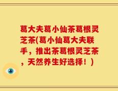 葛大夫葛小仙茶葛根灵芝茶(葛小仙葛大夫联手，推出茶葛根灵芝茶，天然养生好选择！)