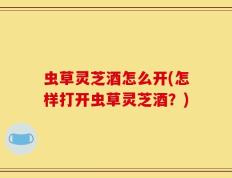 虫草灵芝酒怎么开(怎样打开虫草灵芝酒？)