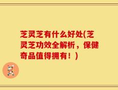芝灵芝有什么好处(芝灵芝功效全解析，保健奇品值得拥有！)