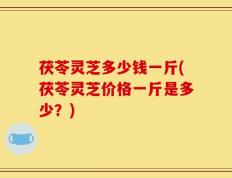 茯苓灵芝多少钱一斤(茯苓灵芝价格一斤是多少？)