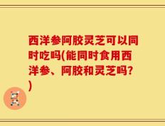 西洋参阿胶灵芝可以同时吃吗(能同时食用西洋参、阿胶和灵芝吗？)
