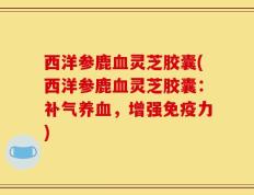 西洋参鹿血灵芝胶囊(西洋参鹿血灵芝胶囊：补气养血，增强免疫力)