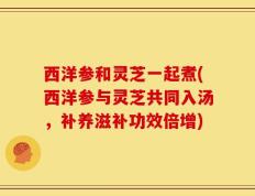 西洋参和灵芝一起煮(西洋参与灵芝共同入汤，补养滋补功效倍增)