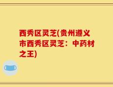 西秀区灵芝(贵州遵义市西秀区灵芝：中药材之王)
