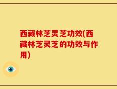 西藏林芝灵芝功效(西藏林芝灵芝的功效与作用)