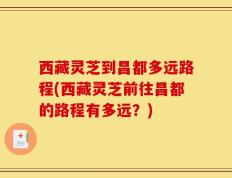 西藏灵芝到昌都多远路程(西藏灵芝前往昌都的路程有多远？)
