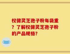 权健灵芝孢子粉每袋重？了解权健灵芝孢子粉的产品规格？