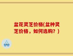 盆花灵芝价格(盆种灵芝价格，如何选购？)