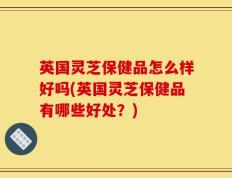 英国灵芝保健品怎么样好吗(英国灵芝保健品有哪些好处？)