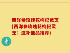 西洋参玫瑰花枸杞灵芝(西洋参玫瑰花枸杞灵芝：滋补佳品推荐)
