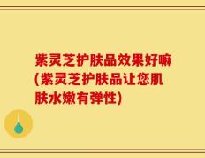 紫灵芝护肤品效果好嘛(紫灵芝护肤品让您肌肤水嫩有弹性)