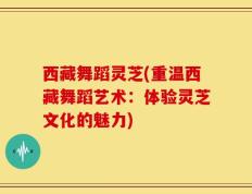 西藏舞蹈灵芝(重温西藏舞蹈艺术：体验灵芝文化的魅力)
