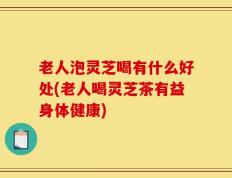 老人泡灵芝喝有什么好处(老人喝灵芝茶有益身体健康)