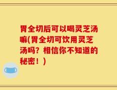 胃全切后可以喝灵芝汤嘛(胃全切可饮用灵芝汤吗？相信你不知道的秘密！)